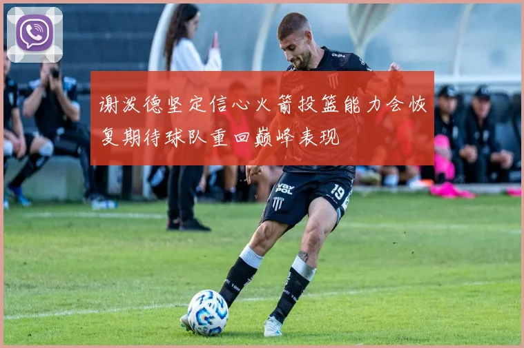 谢泼德坚定信心火箭投篮能力会恢复期待球队重回巅峰表现