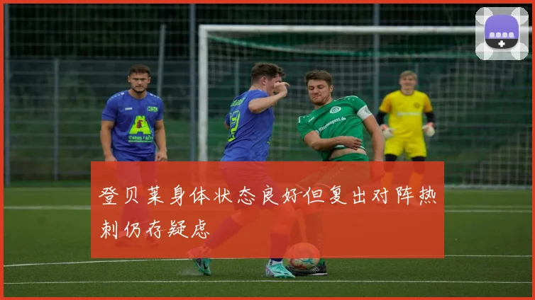 登贝莱身体状态良好但复出对阵热刺仍存疑虑