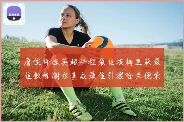詹俊评选英超半程最佳埃梅里获最佳教练谢尔基成最佳引援哈兰德荣膺最佳球员