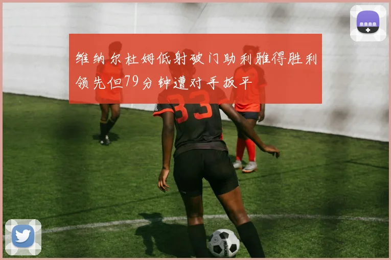 维纳尔杜姆低射破门助利雅得胜利领先但79分钟遭对手扳平