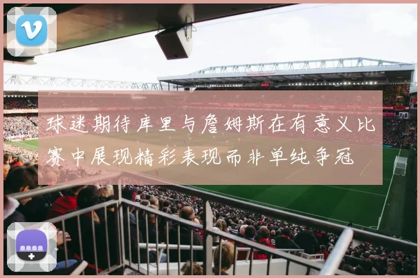 球迷期待库里与詹姆斯在有意义比赛中展现精彩表现而非单纯争冠