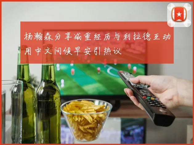 杨瀚森分享减重经历与利拉德互动用中文问候早安引热议