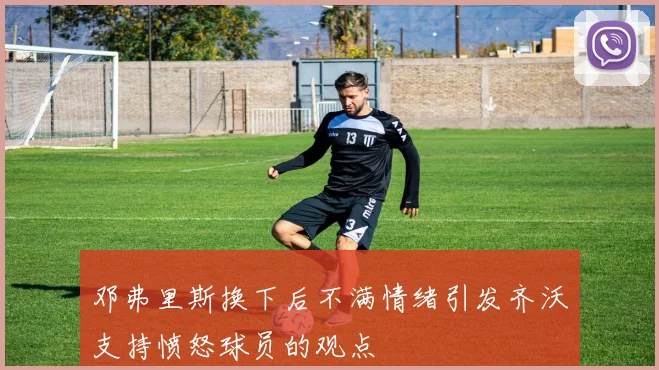 邓弗里斯换下后不满情绪引发齐沃支持愤怒球员的观点