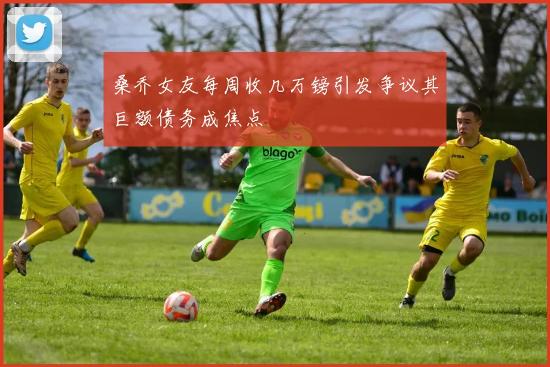 桑乔女友每周收几万镑引发争议其巨额债务成焦点