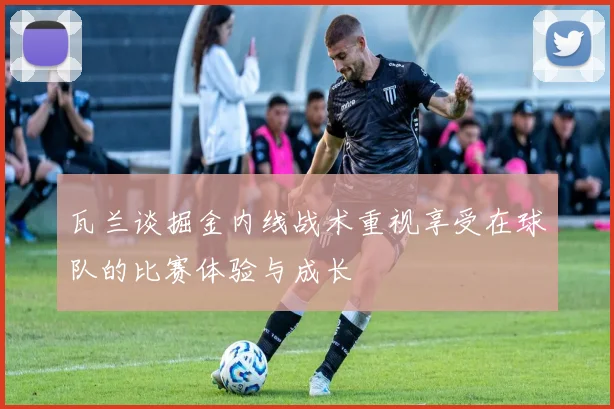 瓦兰谈掘金内线战术重视享受在球队的比赛体验与成长