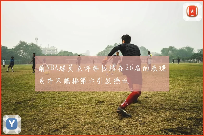 前NBA球员点评弗拉格在26届的表现或许只能排第六引发热议
