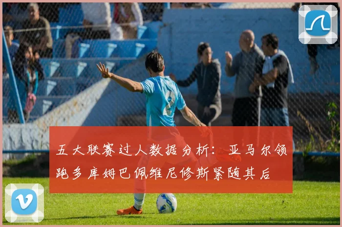 五大联赛过人数据分析：亚马尔领跑多库姆巴佩维尼修斯紧随其后