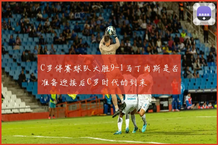 C罗停赛球队大胜9-1马丁内斯是否准备迎接后C罗时代的到来