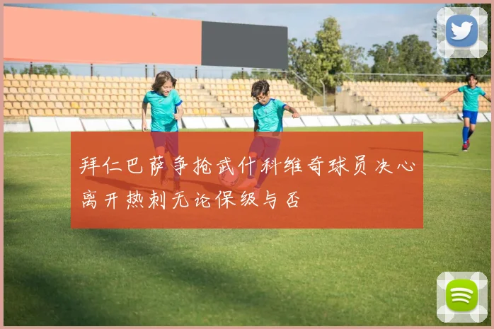 拜仁巴萨争抢武什科维奇球员决心离开热刺无论保级与否