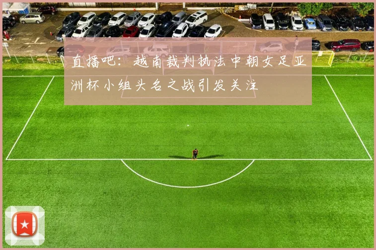 直播吧：越南裁判执法中朝女足亚洲杯小组头名之战引发关注