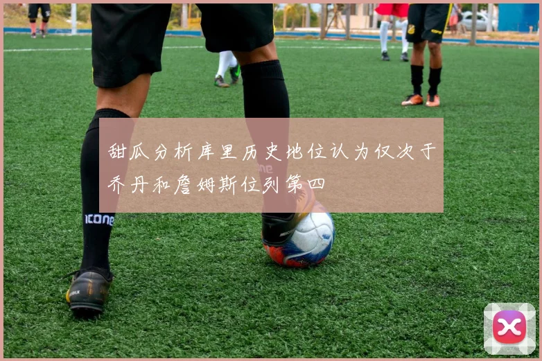 甜瓜分析库里历史地位认为仅次于乔丹和詹姆斯位列第四