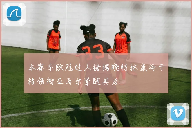 本赛季欧冠过人榜揭晓特林康海于格领衔亚马尔紧随其后