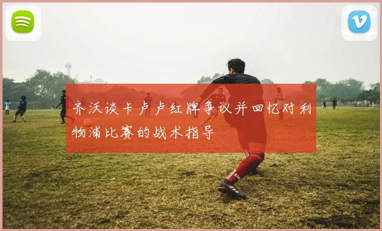 齐沃谈卡卢卢红牌争议并回忆对利物浦比赛的战术指导
