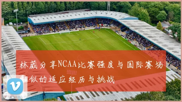 林葳分享NCAA比赛强度与国际赛场相似的适应经历与挑战