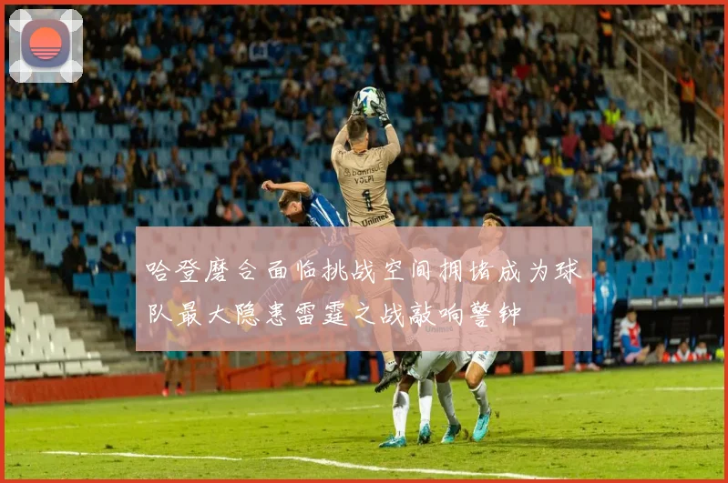 哈登磨合面临挑战空间拥堵成为球队最大隐患雷霆之战敲响警钟