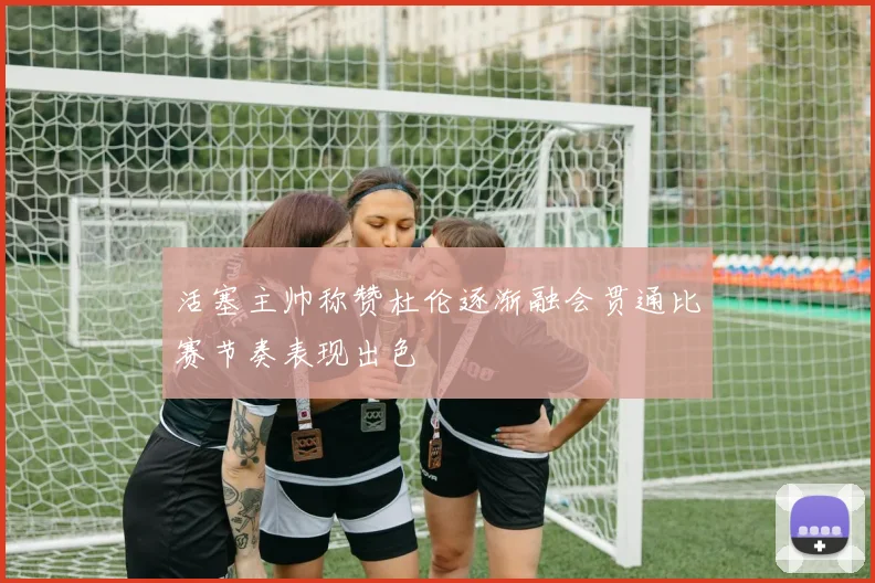 活塞主帅称赞杜伦逐渐融会贯通比赛节奏表现出色