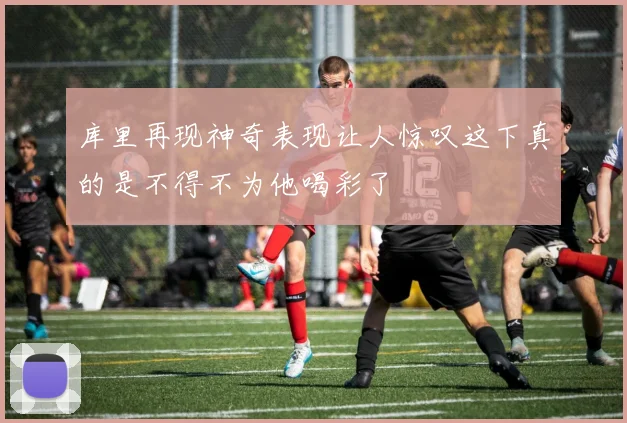 库里再现神奇表现让人惊叹这下真的是不得不为他喝彩了
