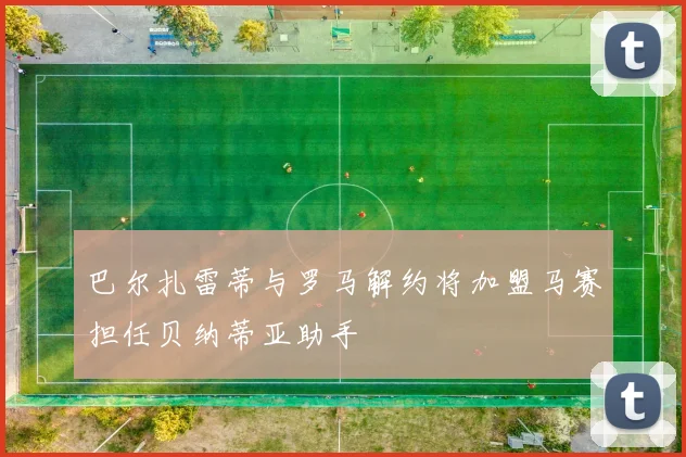 巴尔扎雷蒂与罗马解约将加盟马赛担任贝纳蒂亚助手