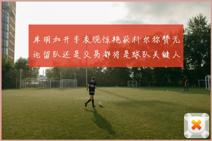 库明加开季表现惊艳获科尔称赞无论留队还是交易都将是球队关键人物