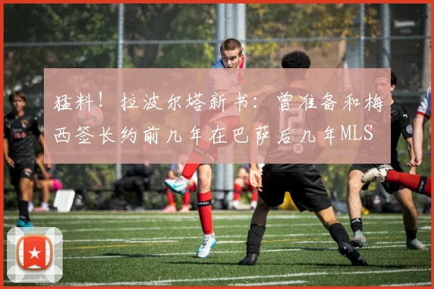 猛料！拉波尔塔新书：曾准备和梅西签长约前几年在巴萨后几年MLS