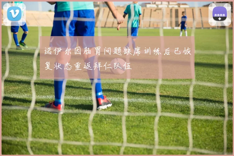 诺伊尔因肠胃问题缺席训练后已恢复状态重返拜仁队伍