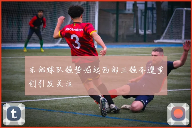 东部球队强势崛起西部三强齐遭重创引发关注