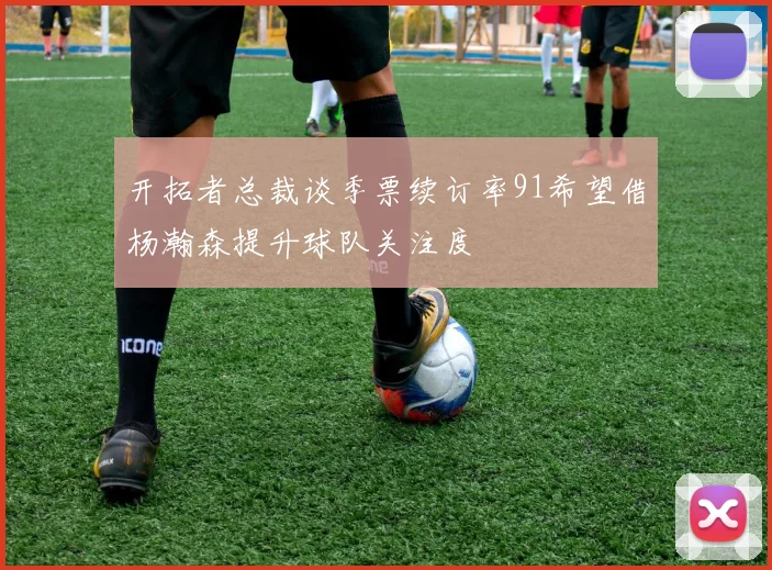 开拓者总裁谈季票续订率91希望借杨瀚森提升球队关注度