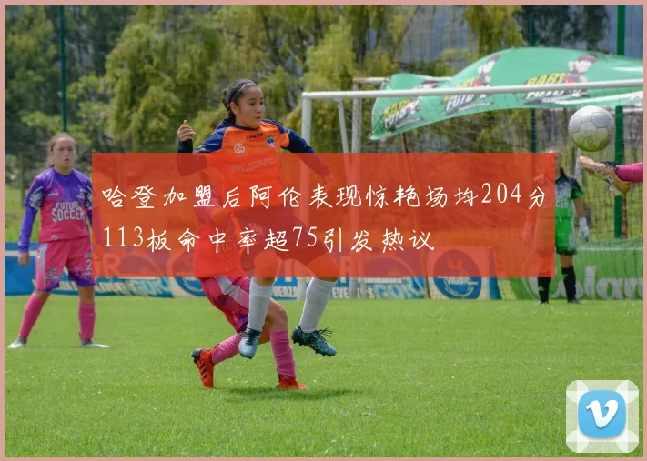 哈登加盟后阿伦表现惊艳场均204分113板命中率超75引发热议