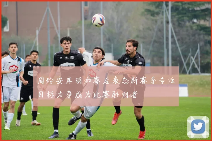 周玲安库明加赛后表态新赛季专注目标力争成为比赛胜利者
