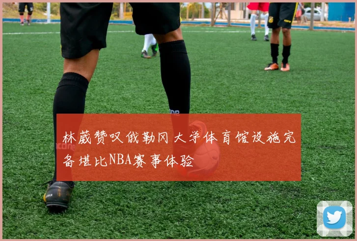 林葳赞叹俄勒冈大学体育馆设施完备堪比NBA赛事体验
