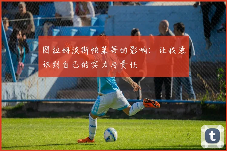图拉姆谈斯帕莱蒂的影响：让我意识到自己的实力与责任
