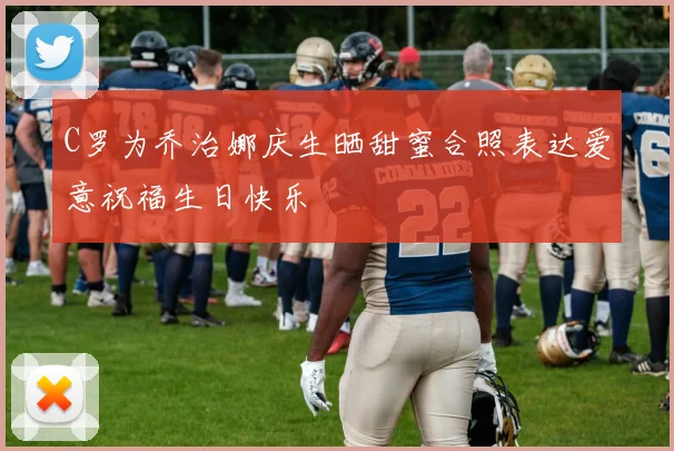 C罗为乔治娜庆生晒甜蜜合照表达爱意祝福生日快乐