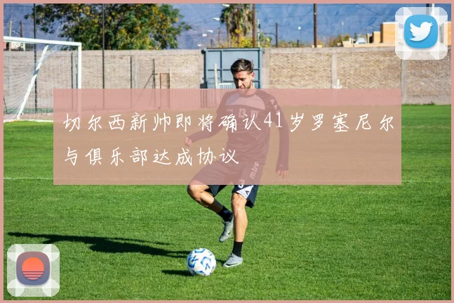 切尔西新帅即将确认41岁罗塞尼尔与俱乐部达成协议