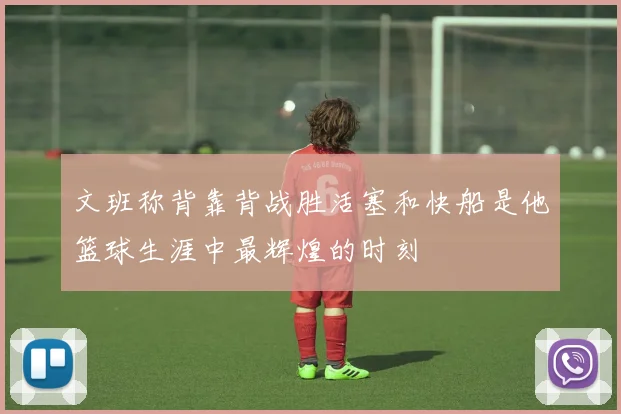 文班称背靠背战胜活塞和快船是他篮球生涯中最辉煌的时刻