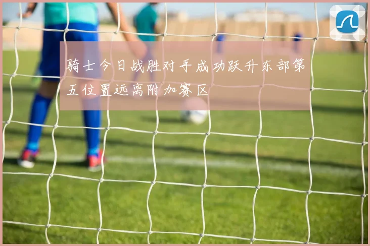 骑士今日战胜对手成功跃升东部第五位置远离附加赛区