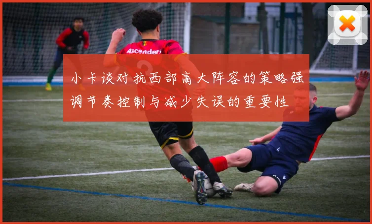 小卡谈对抗西部高大阵容的策略强调节奏控制与减少失误的重要性