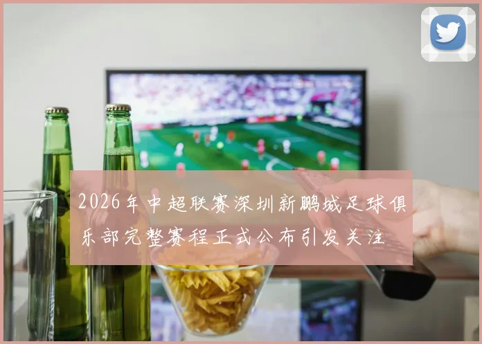 2026年中超联赛深圳新鹏城足球俱乐部完整赛程正式公布引发关注