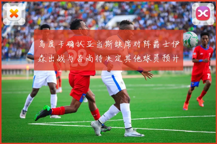 乌度卡确认亚当斯缺席对阵爵士伊森出战与否尚待决定其他球员预计均能参赛